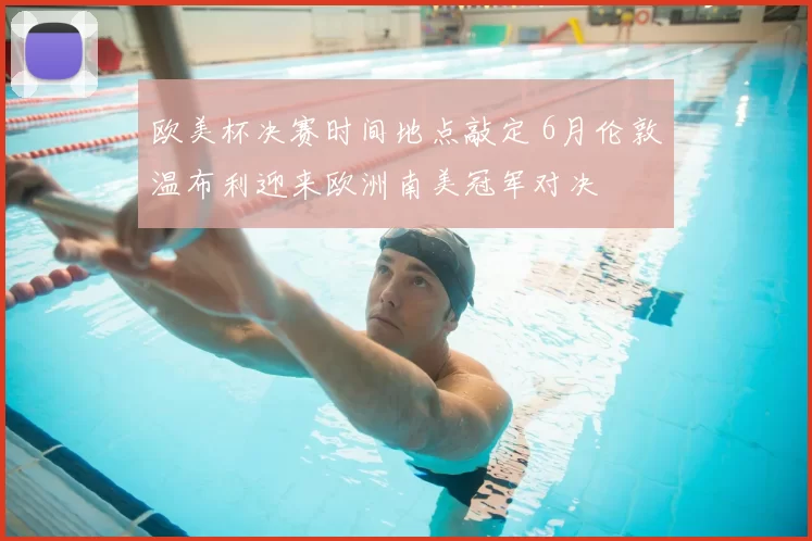 欧美杯决赛时间地点敲定 6月伦敦温布利迎来欧洲南美冠军对决