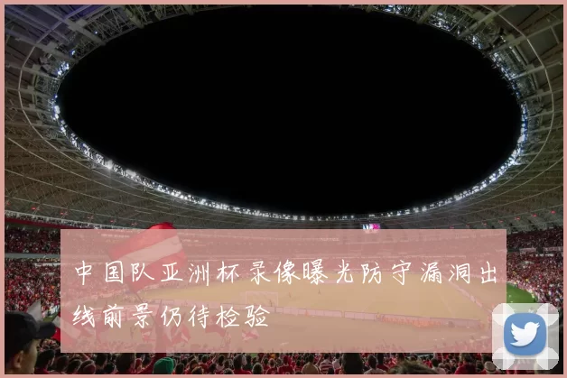 中国队亚洲杯录像曝光防守漏洞出线前景仍待检验