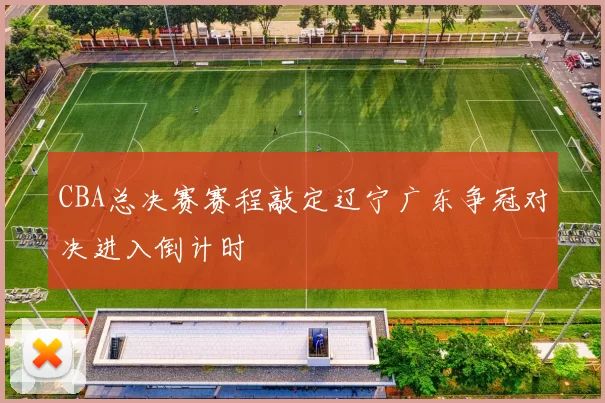 CBA总决赛赛程敲定辽宁广东争冠对决进入倒计时