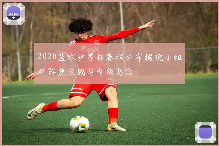 2020篮球世界杯赛程公布揭晓小组对阵焦点战与晋级悬念