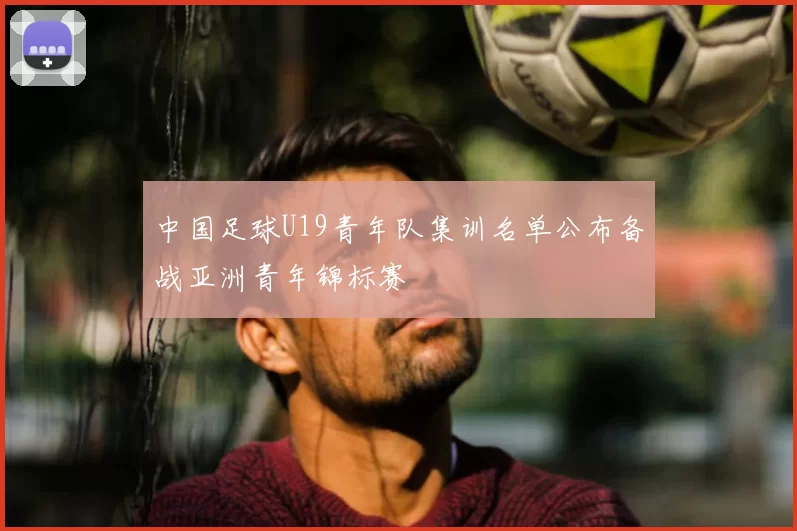 中国足球U19青年队集训名单公布备战亚洲青年锦标赛