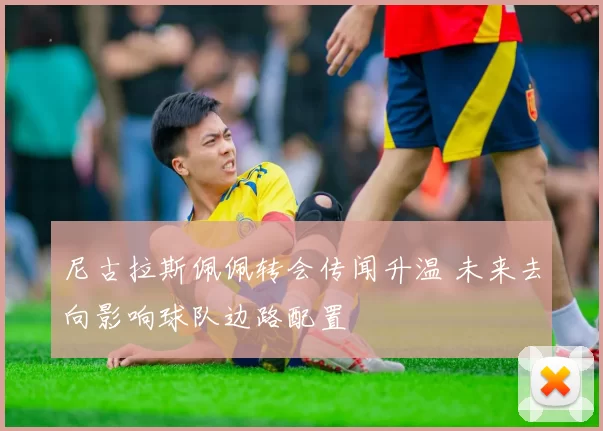 尼古拉斯佩佩转会传闻升温 未来去向影响球队边路配置
