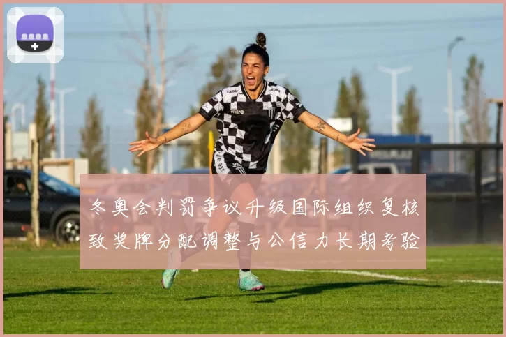 冬奥会判罚争议升级国际组织复核致奖牌分配调整与公信力长期考验