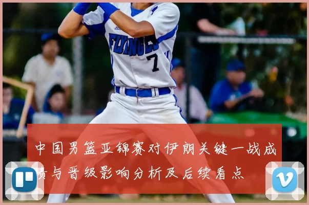 中国男篮亚锦赛对伊朗关键一战成绩与晋级影响分析及后续看点