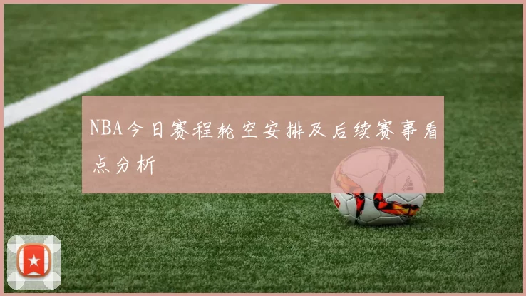 NBA今日赛程轮空安排及后续赛事看点分析