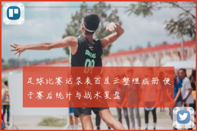 足球比赛记录表百度云整理成册 便于赛后统计与战术复盘