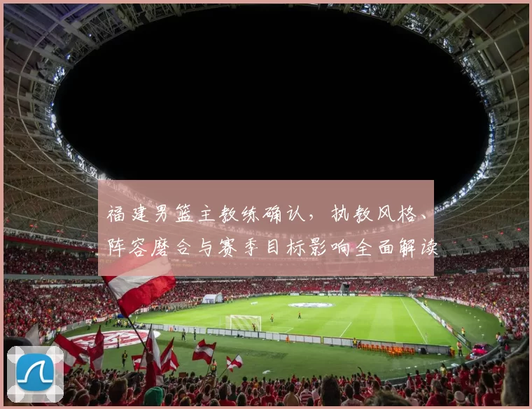 福建男篮主教练确认，执教风格、阵容磨合与赛季目标影响全面解读