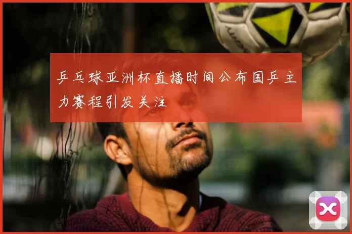 乒乓球亚洲杯直播时间公布国乒主力赛程引发关注