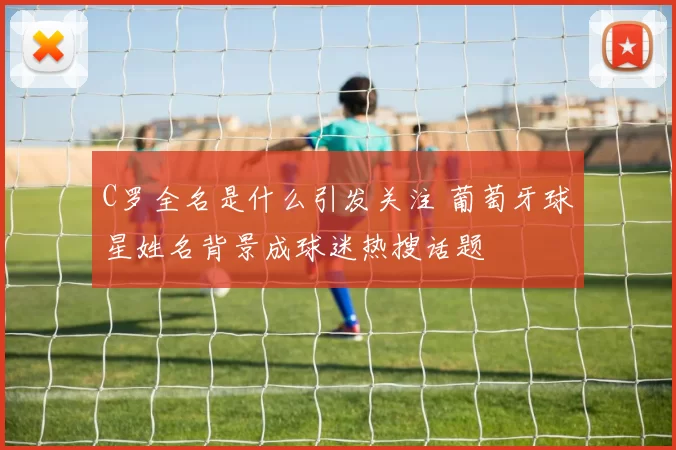 C罗全名是什么引发关注 葡萄牙球星姓名背景成球迷热搜话题