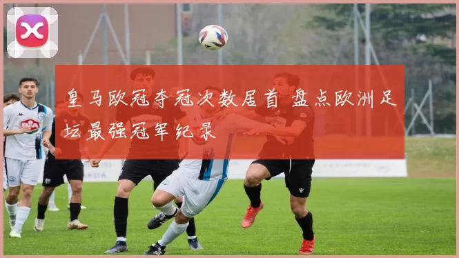 皇马欧冠夺冠次数居首 盘点欧洲足坛最强冠军纪录