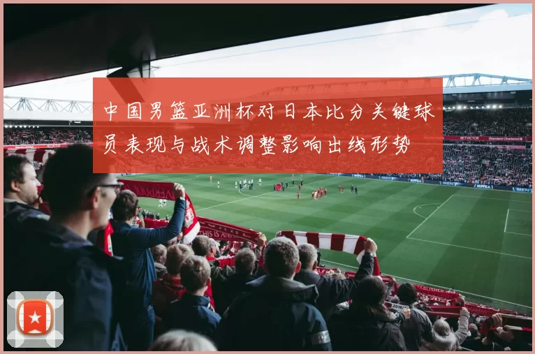 中国男篮亚洲杯对日本比分关键球员表现与战术调整影响出线形势