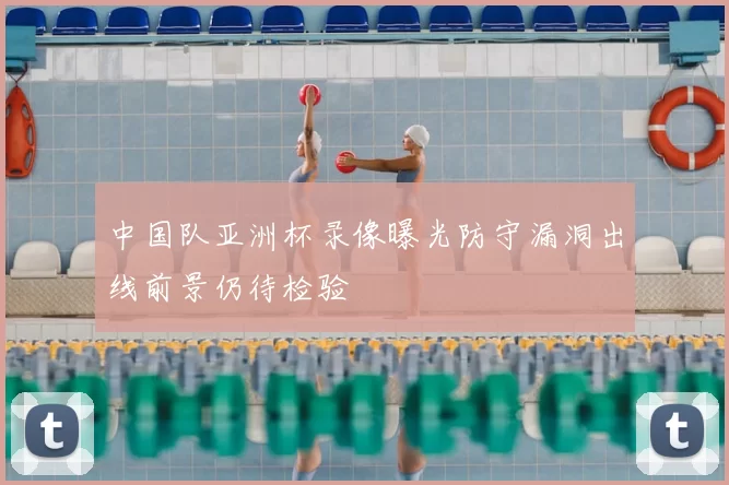 中国队亚洲杯录像曝光防守漏洞出线前景仍待检验