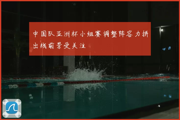 中国队亚洲杯小组赛调整阵容力拼出线前景受关注