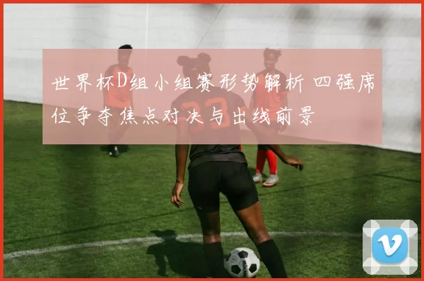 世界杯D组小组赛形势解析 四强席位争夺焦点对决与出线前景