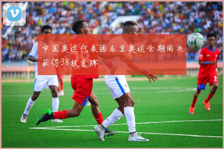 中国奥运代表团东京奥运会期间共获得38枚金牌