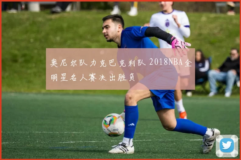 奥尼尔队力克巴克利队 2018NBA全明星名人赛决出胜负