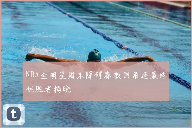 NBA全明星周末障碍赛激烈角逐最终优胜者揭晓