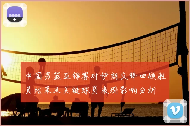 中国男篮亚锦赛对伊朗交锋回顾胜负结果及关键球员表现影响分析