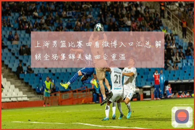 上海男篮比赛回看微博入口汇总 解锁全场集锦关键回合重温