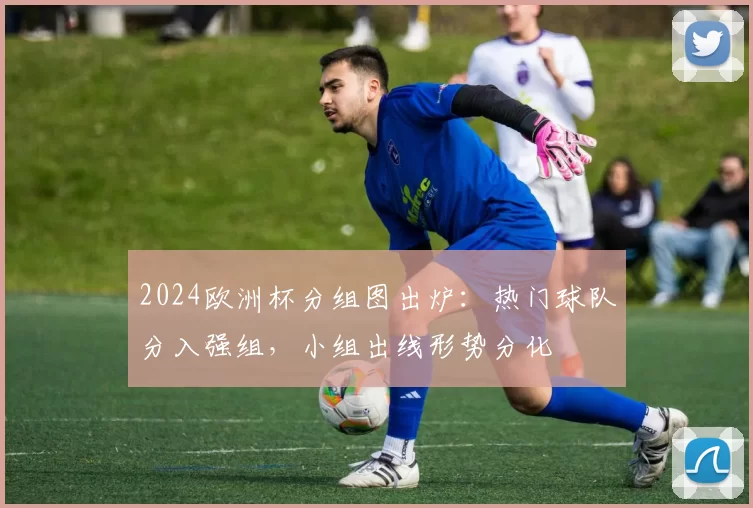 2024欧洲杯分组图出炉：热门球队分入强组，小组出线形势分化