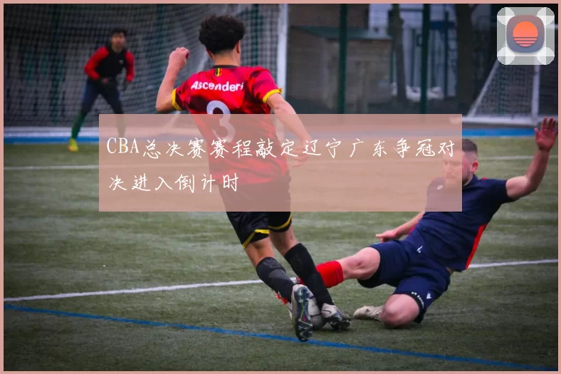 CBA总决赛赛程敲定辽宁广东争冠对决进入倒计时