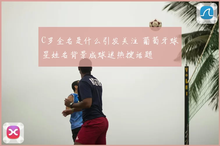 C罗全名是什么引发关注 葡萄牙球星姓名背景成球迷热搜话题