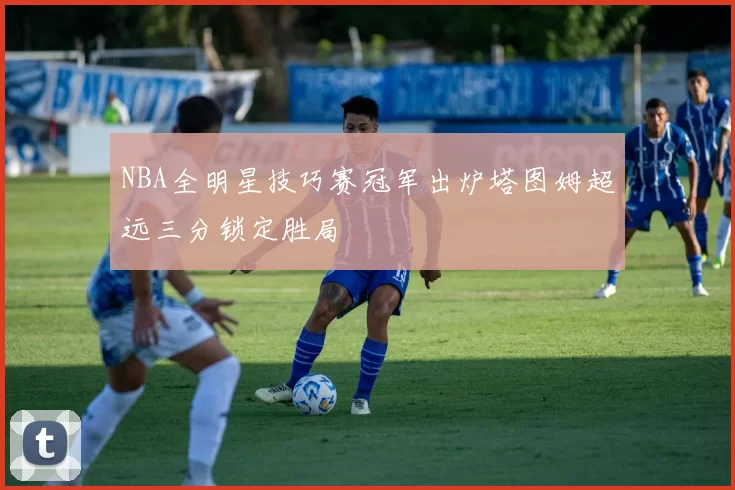 NBA全明星技巧赛冠军出炉塔图姆超远三分锁定胜局