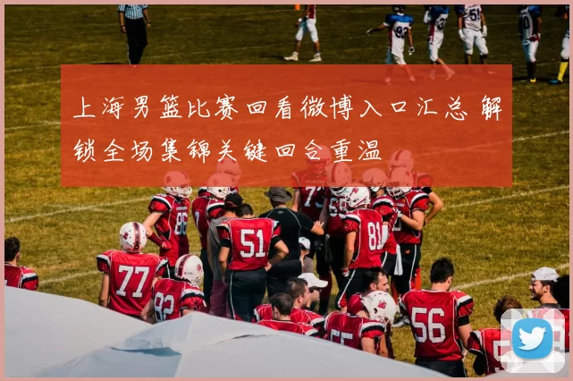 上海男篮比赛回看微博入口汇总 解锁全场集锦关键回合重温