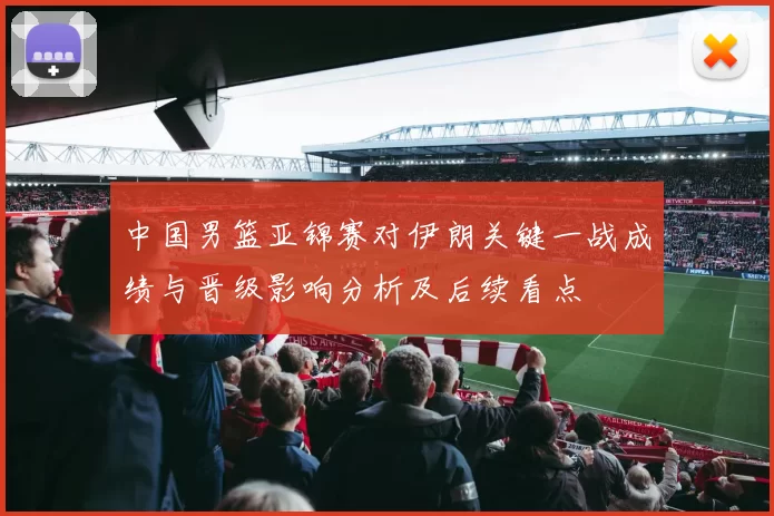 中国男篮亚锦赛对伊朗关键一战成绩与晋级影响分析及后续看点