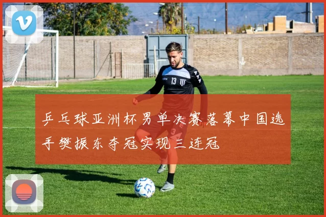 乒乓球亚洲杯男单决赛落幕中国选手樊振东夺冠实现三连冠