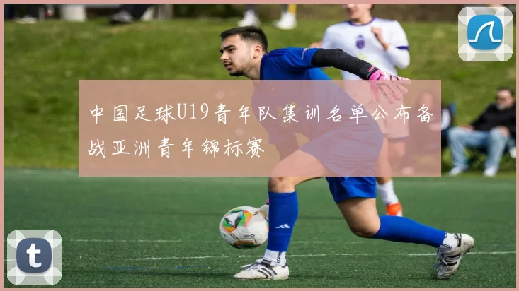 中国足球U19青年队集训名单公布备战亚洲青年锦标赛