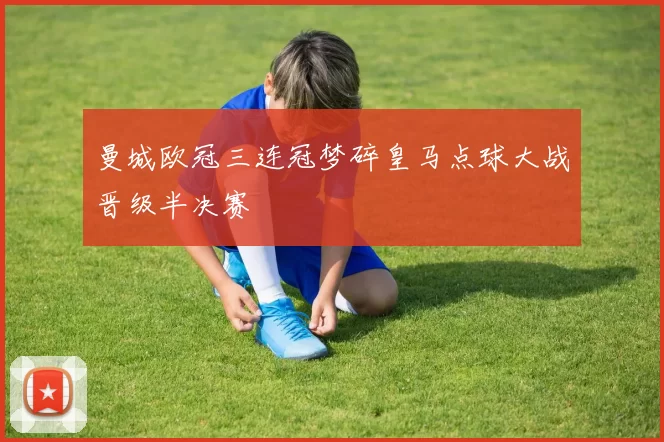 曼城欧冠三连冠梦碎皇马点球大战晋级半决赛