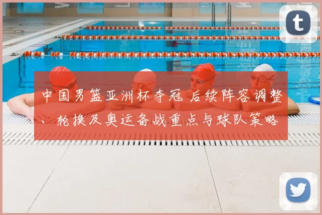 中国男篮亚洲杯夺冠 后续阵容调整、轮换及奥运备战重点与球队策略变化