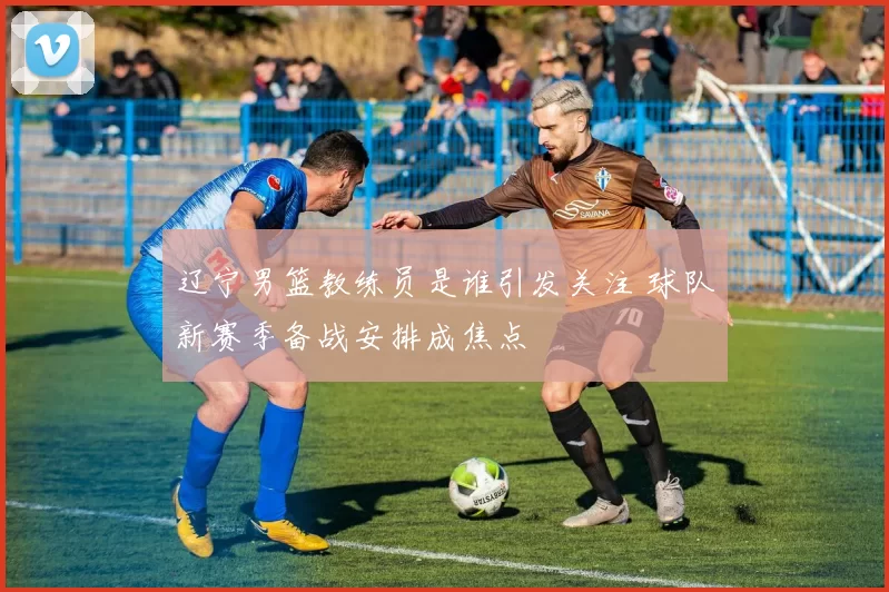 辽宁男篮教练员是谁引发关注 球队新赛季备战安排成焦点