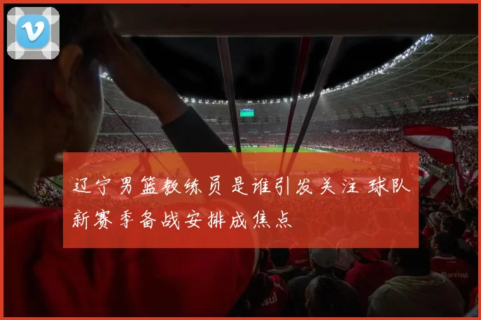 辽宁男篮教练员是谁引发关注 球队新赛季备战安排成焦点