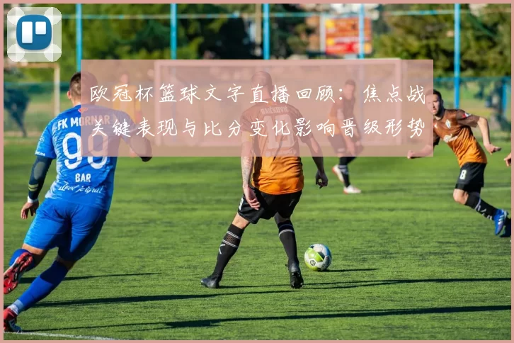欧冠杯篮球文字直播回顾：焦点战关键表现与比分变化影响晋级形势