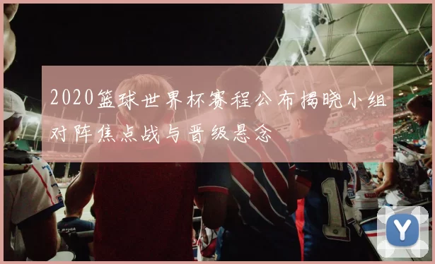 2020篮球世界杯赛程公布揭晓小组对阵焦点战与晋级悬念