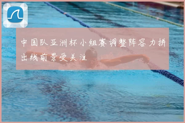 中国队亚洲杯小组赛调整阵容力拼出线前景受关注