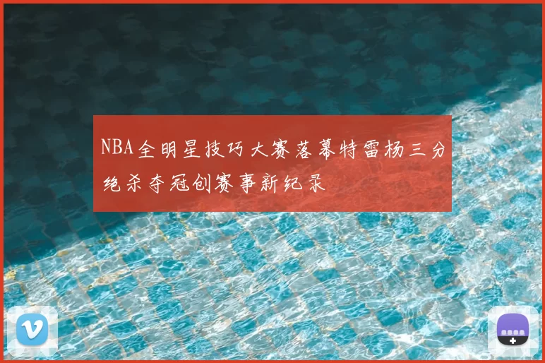 NBA全明星技巧大赛落幕特雷杨三分绝杀夺冠创赛事新纪录