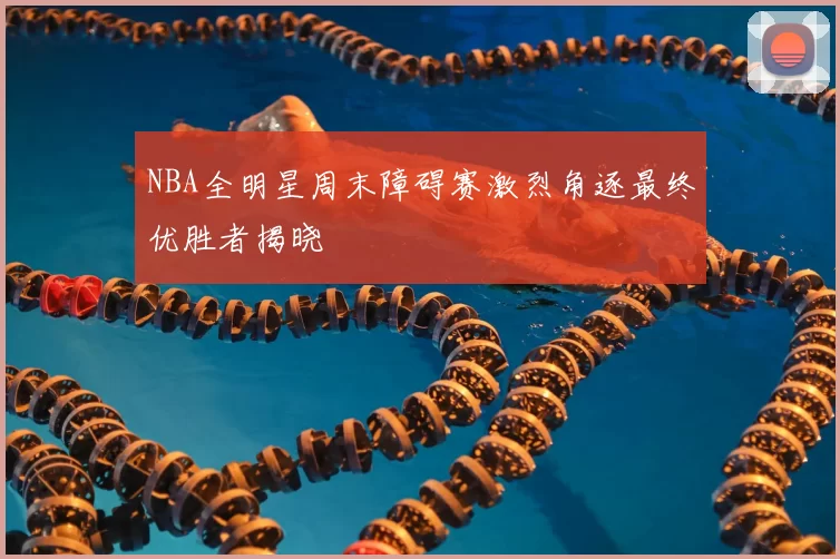 NBA全明星周末障碍赛激烈角逐最终优胜者揭晓