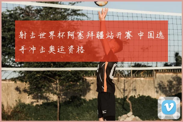 射击世界杯阿塞拜疆站开赛 中国选手冲击奥运资格