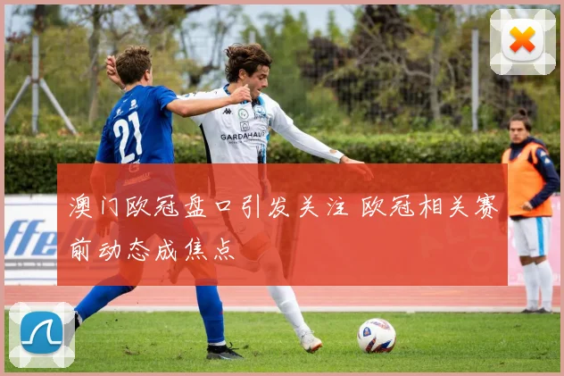 澳门欧冠盘口引发关注 欧冠相关赛前动态成焦点